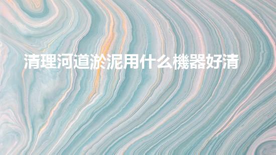 清理河道淤泥用什么機器好清淤工程技術革新：如何提升施工效率與安全性？